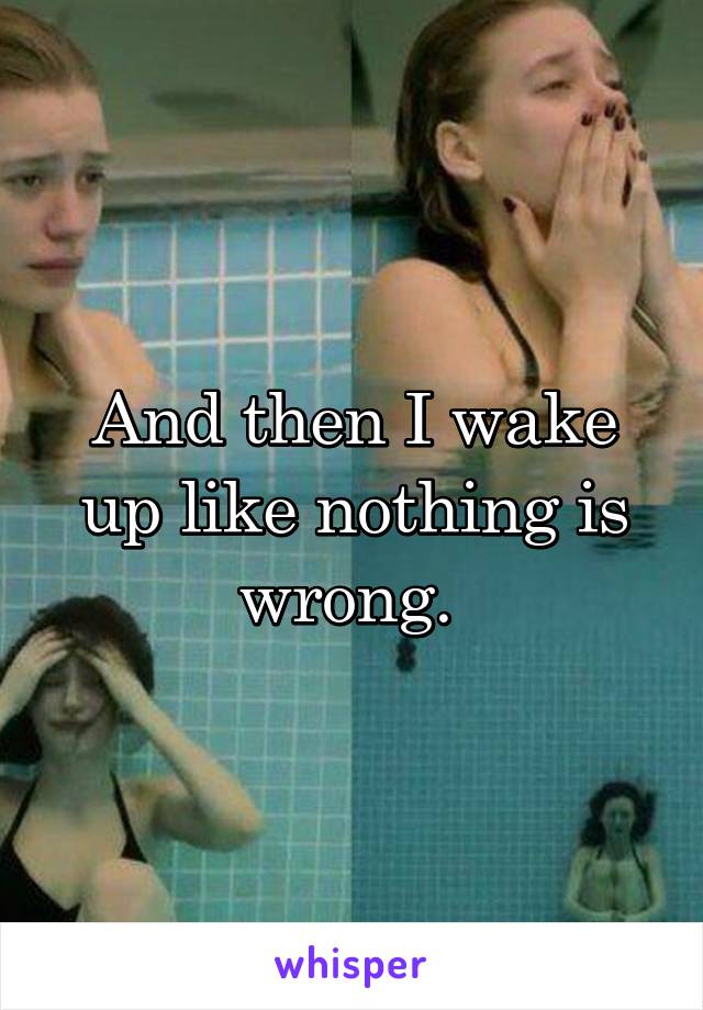 And then I wake up like nothing is wrong. 