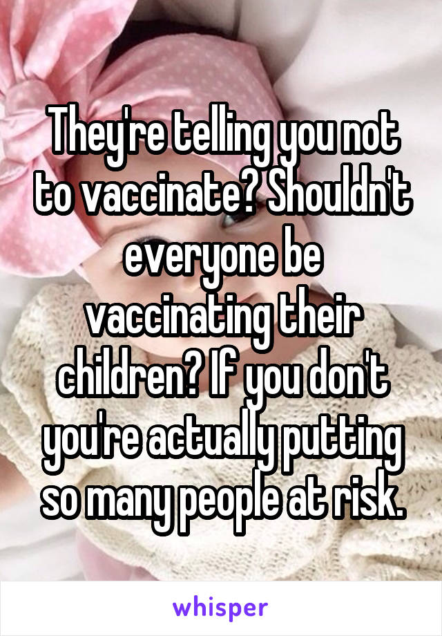 They're telling you not to vaccinate? Shouldn't everyone be vaccinating their children? If you don't you're actually putting so many people at risk.