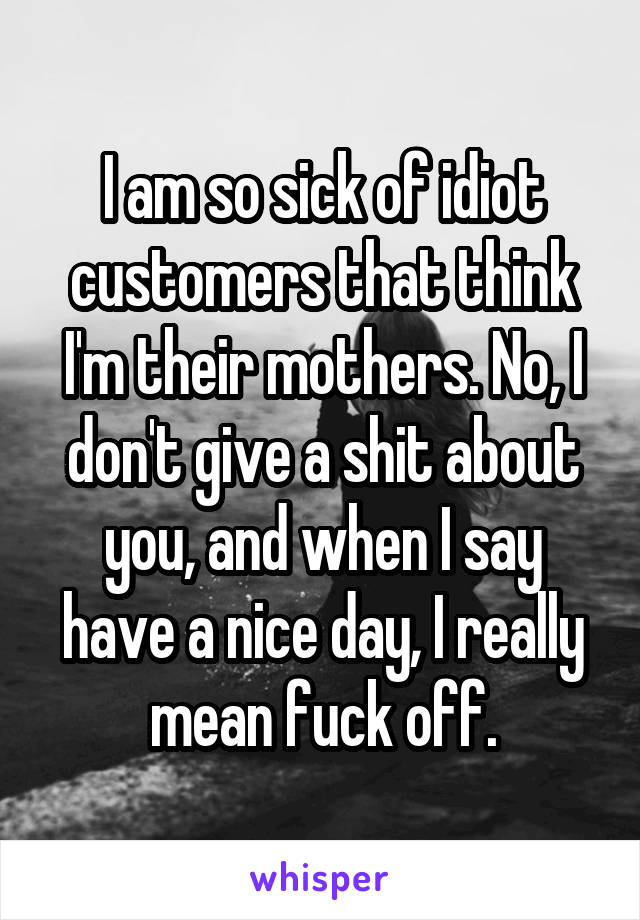 I am so sick of idiot customers that think I'm their mothers. No, I don't give a shit about you, and when I say have a nice day, I really mean fuck off.