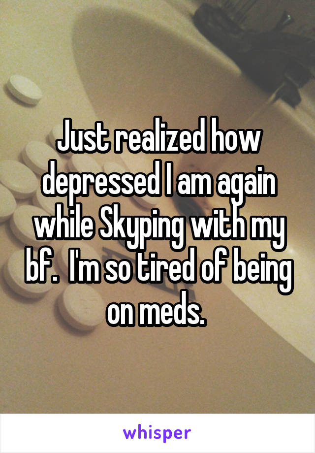 Just realized how depressed I am again while Skyping with my bf.  I'm so tired of being on meds. 