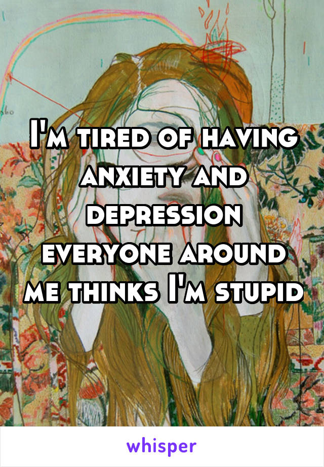 I'm tired of having anxiety and depression everyone around me thinks I'm stupid 