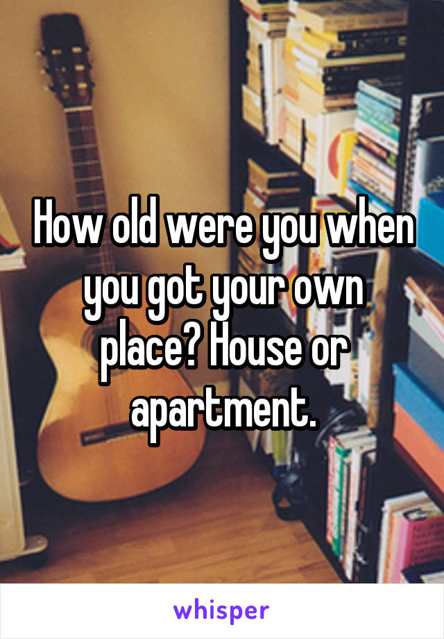 How old were you when you got your own place? House or apartment.