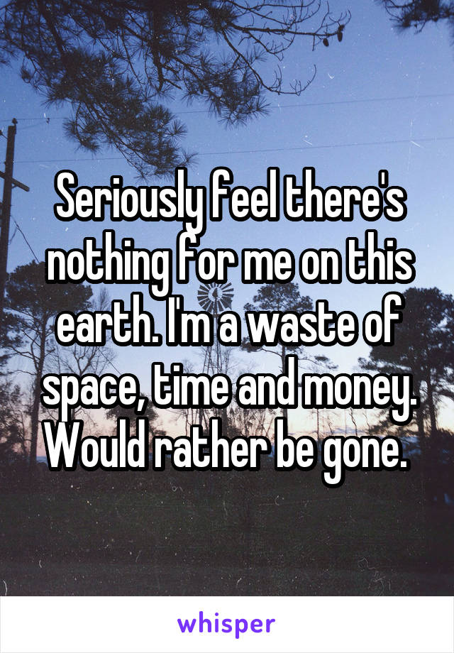 Seriously feel there's nothing for me on this earth. I'm a waste of space, time and money. Would rather be gone. 