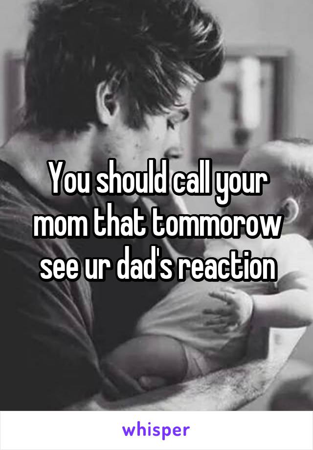 You should call your mom that tommorow see ur dad's reaction