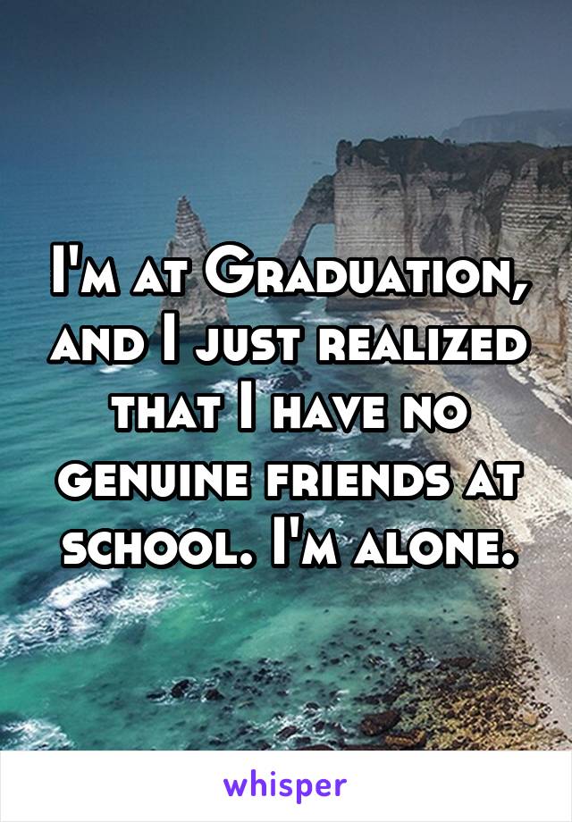 I'm at Graduation, and I just realized that I have no genuine friends at school. I'm alone.