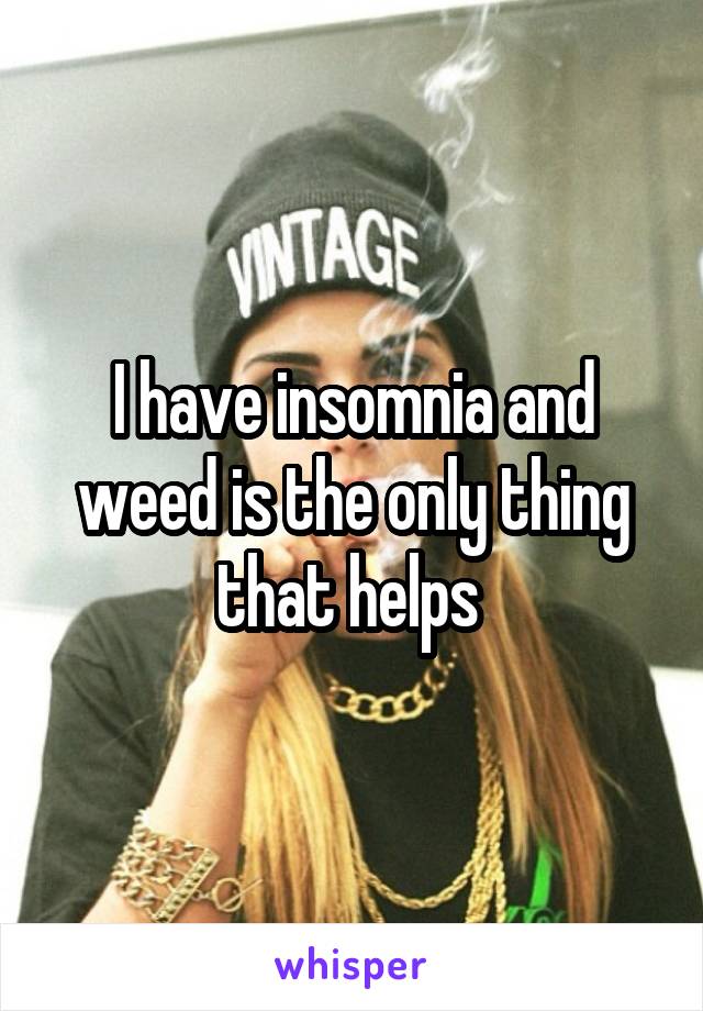 I have insomnia and weed is the only thing that helps 