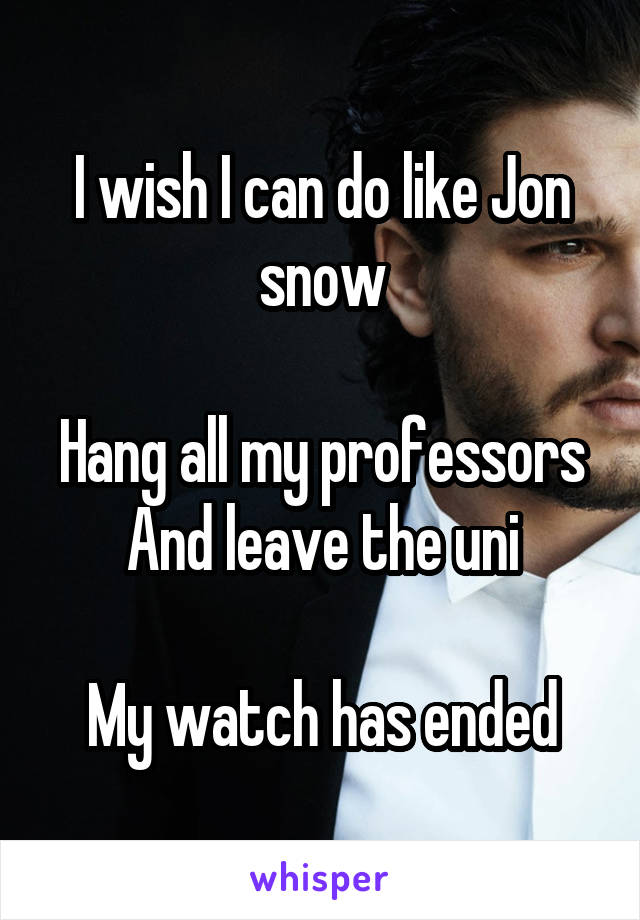 I wish I can do like Jon snow

Hang all my professors
And leave the uni

My watch has ended