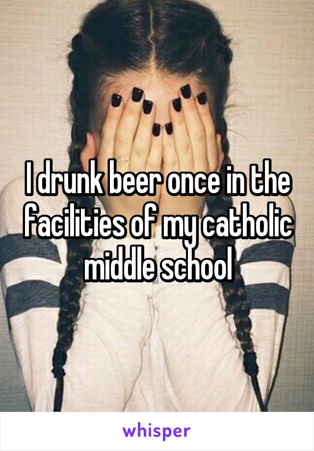 I drunk beer once in the facilities of my catholic middle school
