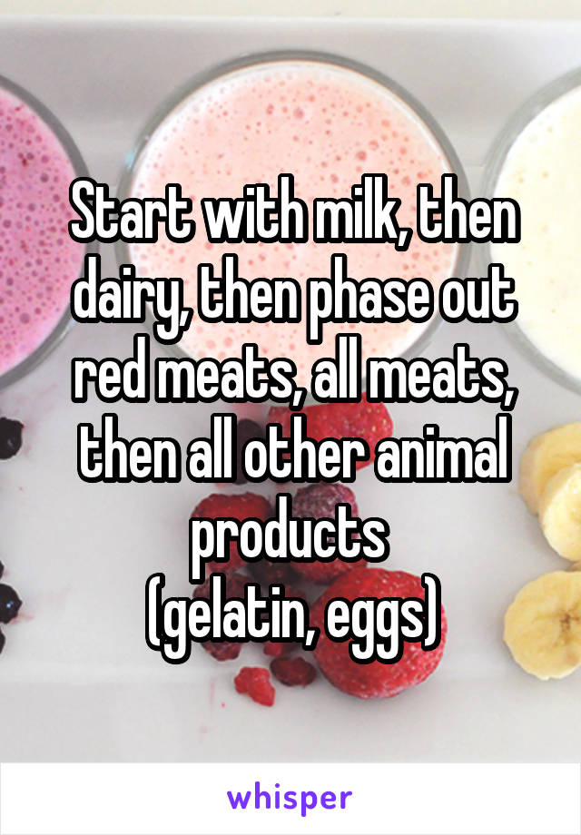 Start with milk, then dairy, then phase out red meats, all meats, then all other animal products 
(gelatin, eggs)