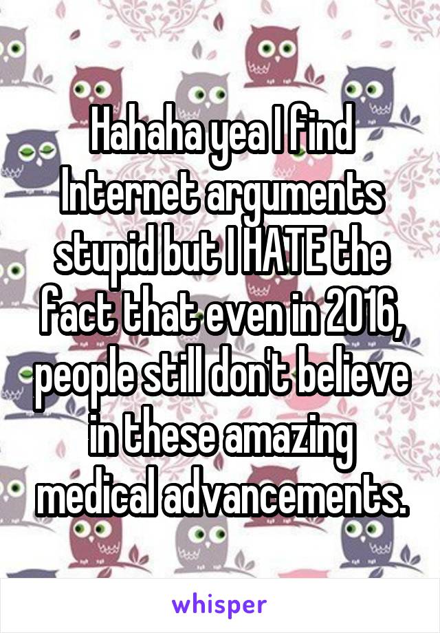 Hahaha yea I find Internet arguments stupid but I HATE the fact that even in 2016, people still don't believe in these amazing medical advancements.