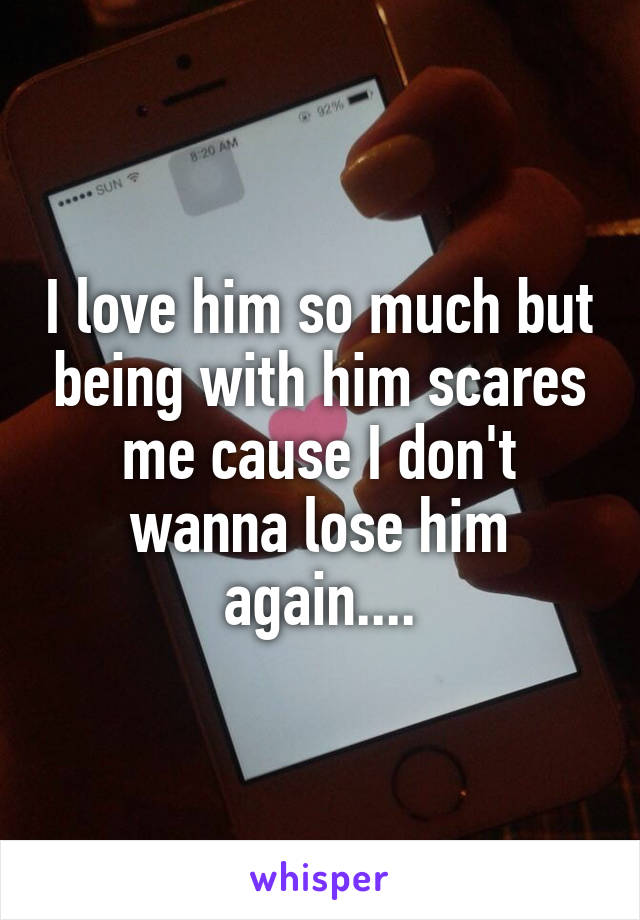 I love him so much but being with him scares me cause I don't wanna lose him again....