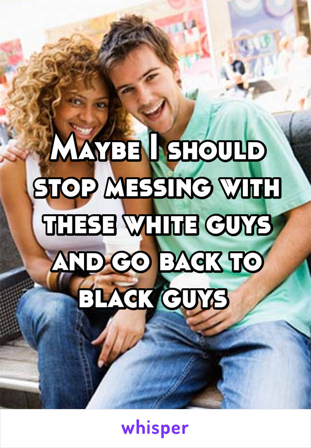 Maybe I should stop messing with these white guys and go back to black guys 