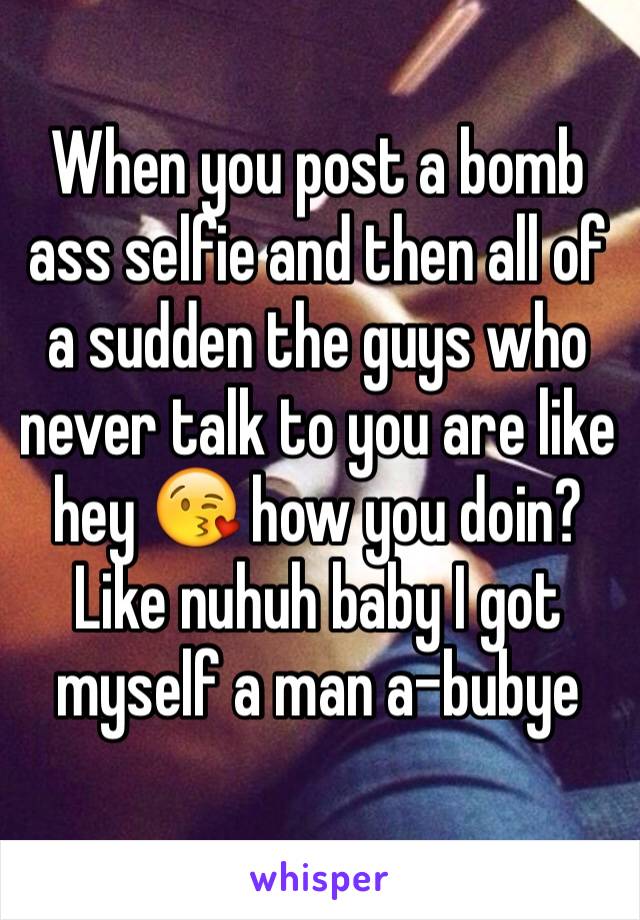 When you post a bomb ass selfie and then all of a sudden the guys who never talk to you are like hey 😘 how you doin? Like nuhuh baby I got myself a man a-bubye 