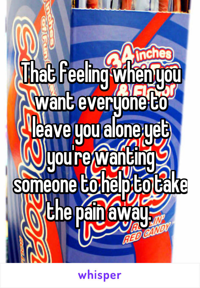 That feeling when you want everyone to leave you alone yet you're wanting someone to help to take the pain away. 