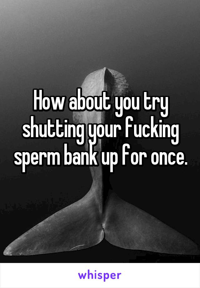 How about you try shutting your fucking sperm bank up for once. 