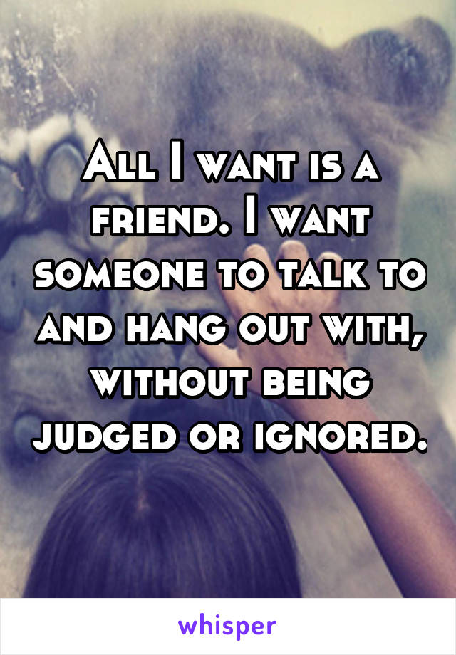 All I want is a friend. I want someone to talk to and hang out with, without being judged or ignored. 