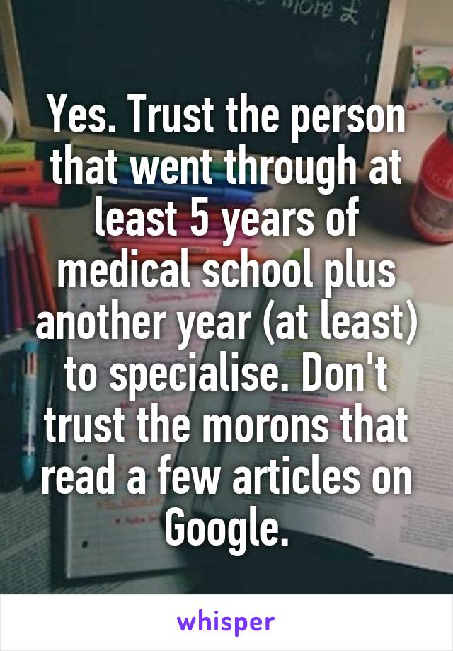 Yes. Trust the person that went through at least 5 years of medical school plus another year (at least) to specialise. Don't trust the morons that read a few articles on Google.