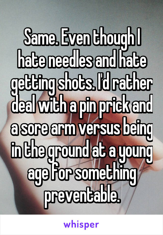 Same. Even though I hate needles and hate getting shots. I'd rather deal with a pin prick and a sore arm versus being in the ground at a young age for something preventable.