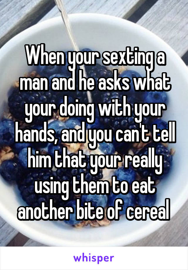 When your sexting a man and he asks what your doing with your hands, and you can't tell him that your really using them to eat another bite of cereal 