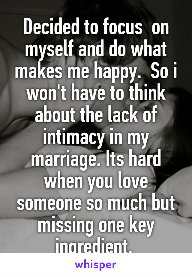 Decided to focus  on myself and do what makes me happy.  So i won't have to think about the lack of intimacy in my marriage. Its hard when you love someone so much but missing one key ingredient. 