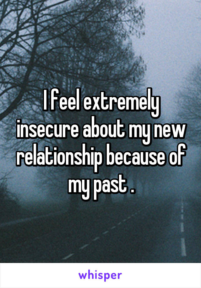 I feel extremely insecure about my new relationship because of my past .