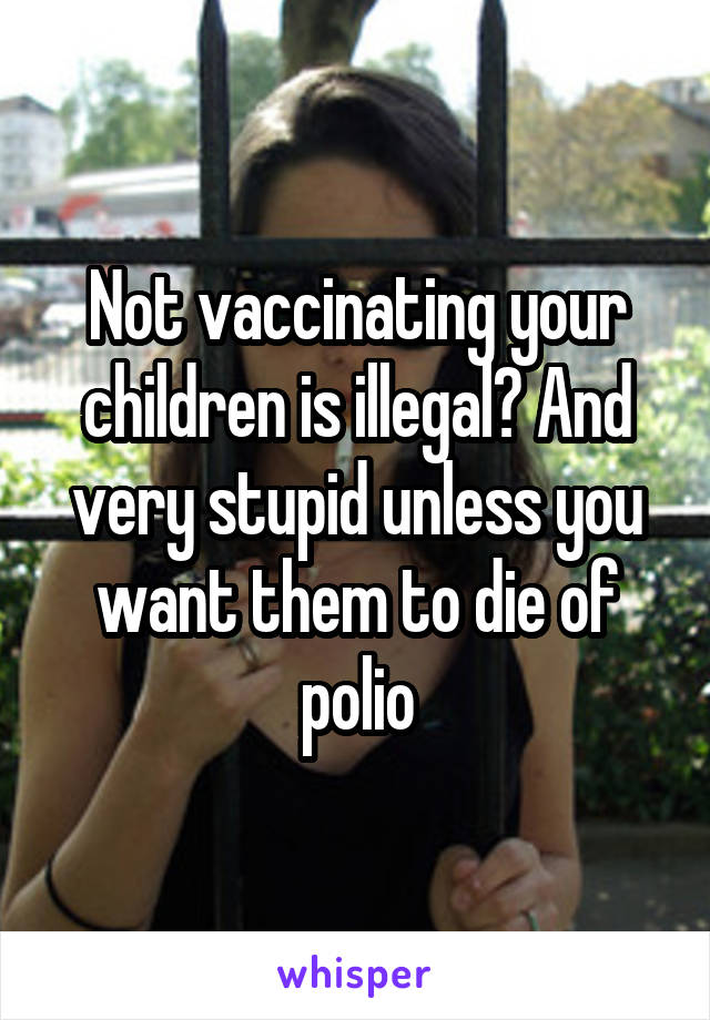 Not vaccinating your children is illegal? And very stupid unless you want them to die of polio