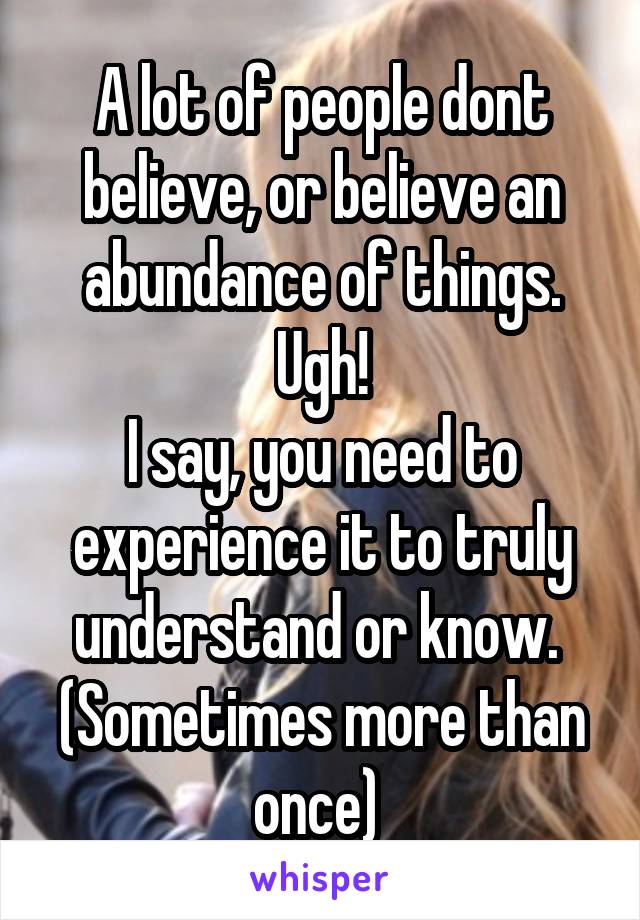 A lot of people dont believe, or believe an abundance of things. Ugh!
I say, you need to experience it to truly understand or know. 
(Sometimes more than once) 