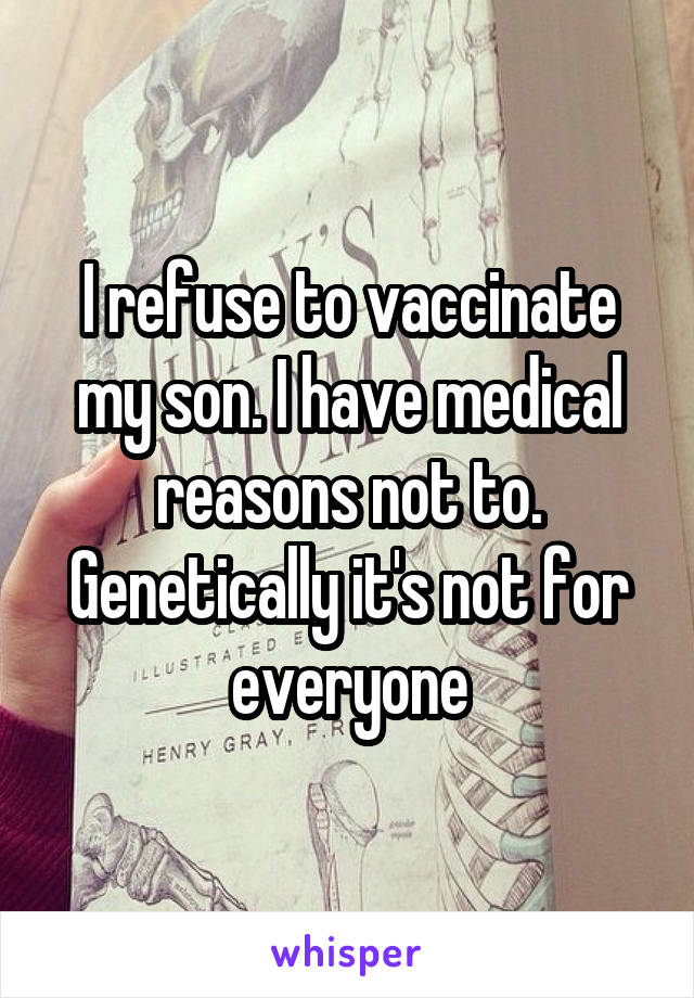 I refuse to vaccinate my son. I have medical reasons not to. Genetically it's not for everyone