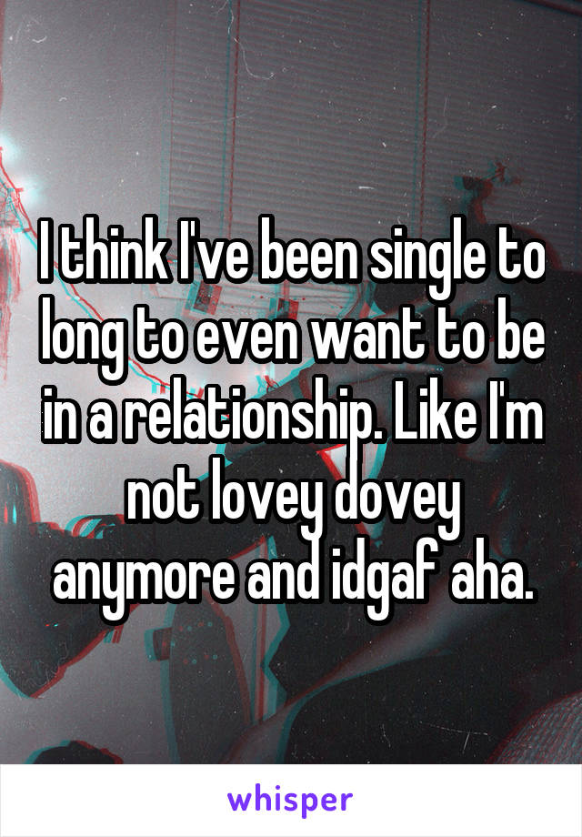 I think I've been single to long to even want to be in a relationship. Like I'm not lovey dovey anymore and idgaf aha.