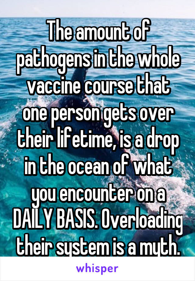 The amount of pathogens in the whole vaccine course that one person gets over their lifetime, is a drop in the ocean of what you encounter on a DAILY BASIS. Overloading their system is a myth.