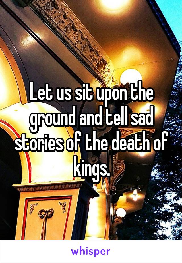 Let us sit upon the ground and tell sad stories of the death of kings.