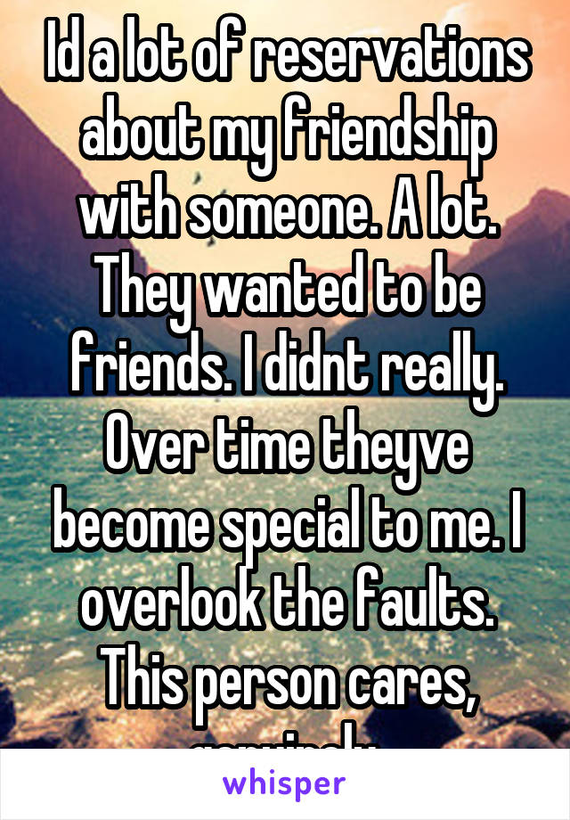 Id a lot of reservations about my friendship with someone. A lot. They wanted to be friends. I didnt really. Over time theyve become special to me. I overlook the faults. This person cares, genuinely.