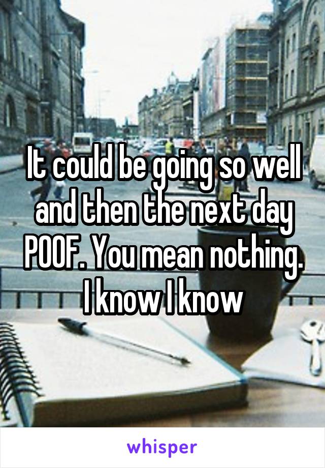 It could be going so well and then the next day POOF. You mean nothing. I know I know