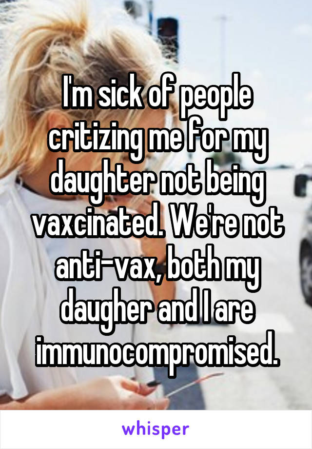 I'm sick of people critizing me for my daughter not being vaxcinated. We're not anti-vax, both my daugher and I are immunocompromised.