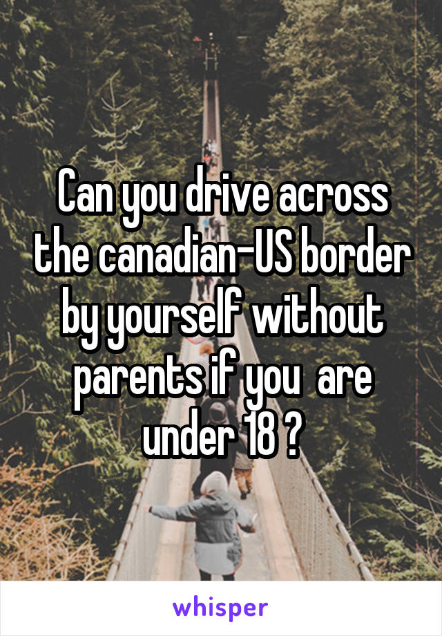 Can you drive across the canadian-US border by yourself without parents if you  are under 18 ?