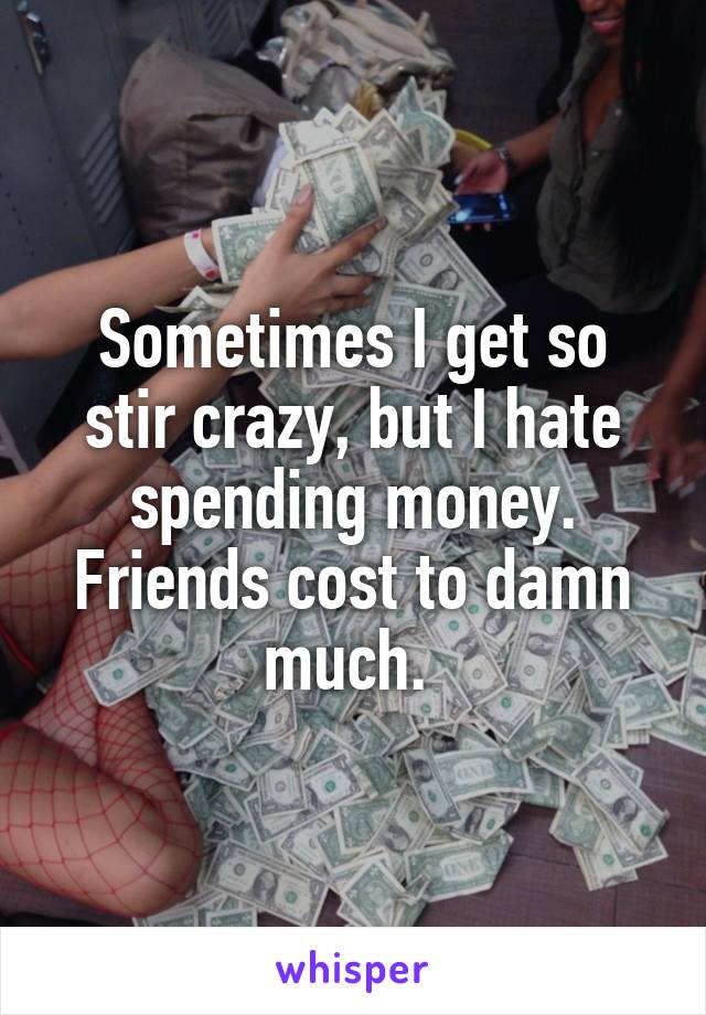 Sometimes I get so stir crazy, but I hate spending money. Friends cost to damn much. 