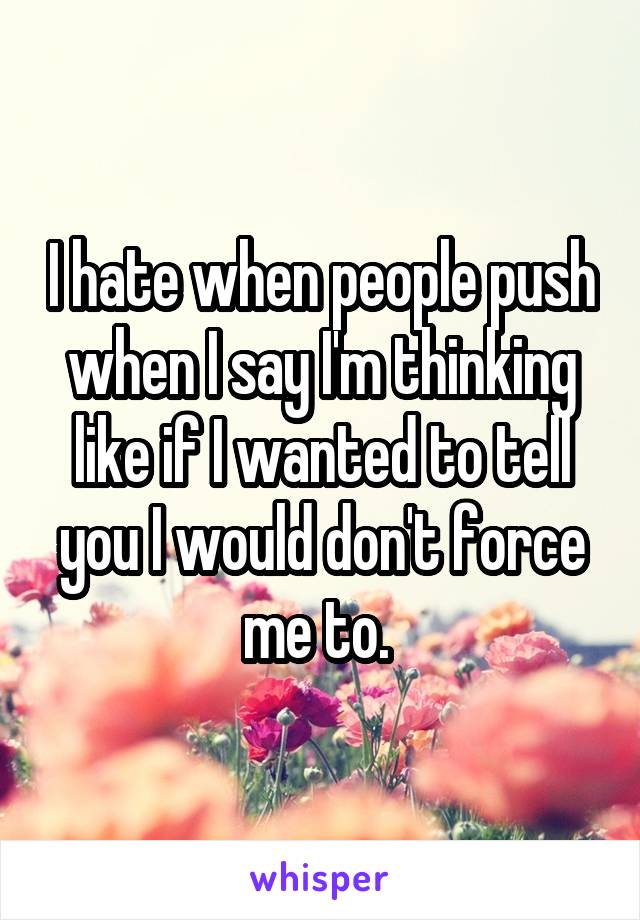 I hate when people push when I say I'm thinking like if I wanted to tell you I would don't force me to. 