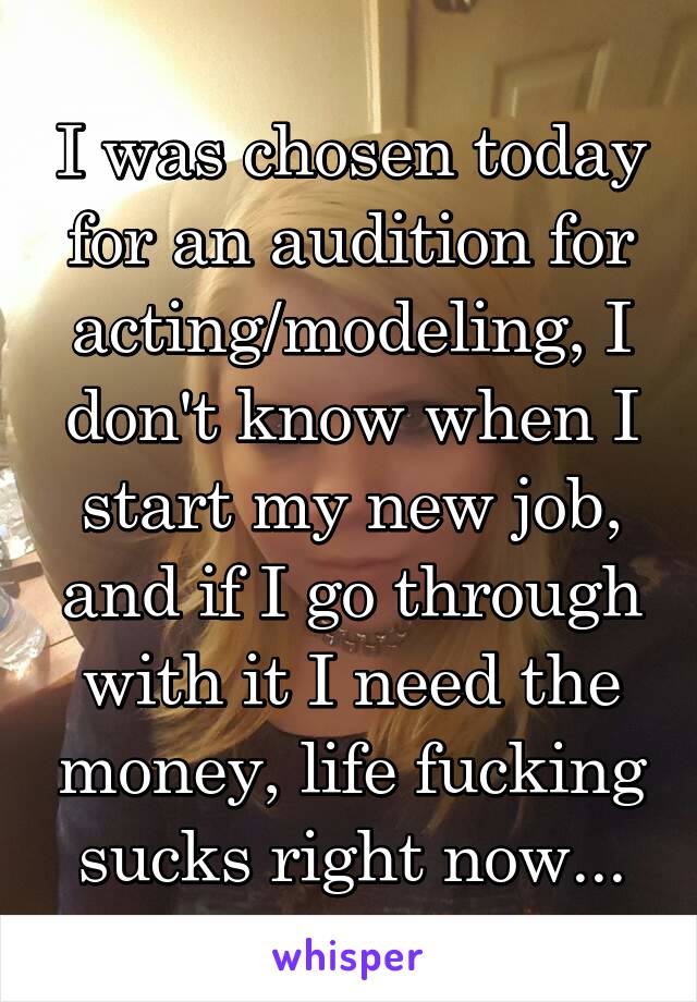 I was chosen today for an audition for acting/modeling, I don't know when I start my new job, and if I go through with it I need the money, life fucking sucks right now...