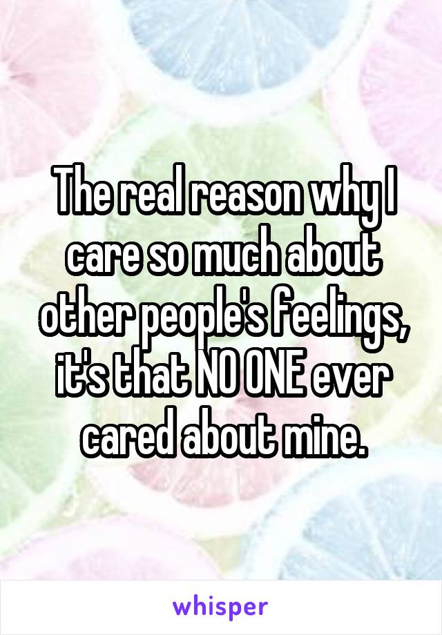 The real reason why I care so much about other people's feelings, it's that NO ONE ever cared about mine.