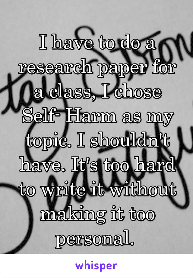 I have to do a research paper for a class, I chose Self- Harm as my topic. I shouldn't have. It's too hard to write it without making it too personal. 