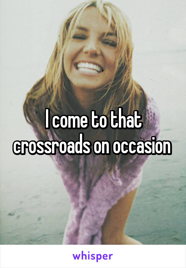 I come to that crossroads on occasion 