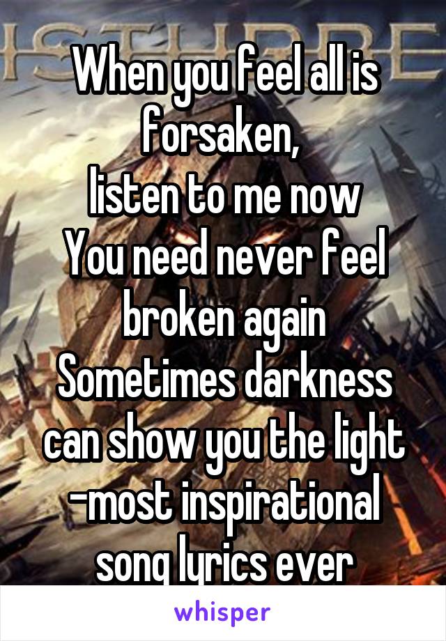 When you feel all is forsaken, 
listen to me now
You need never feel broken again
Sometimes darkness can show you the light
-most inspirational song lyrics ever