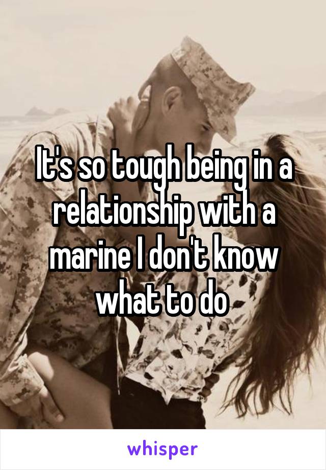 It's so tough being in a relationship with a marine I don't know what to do 