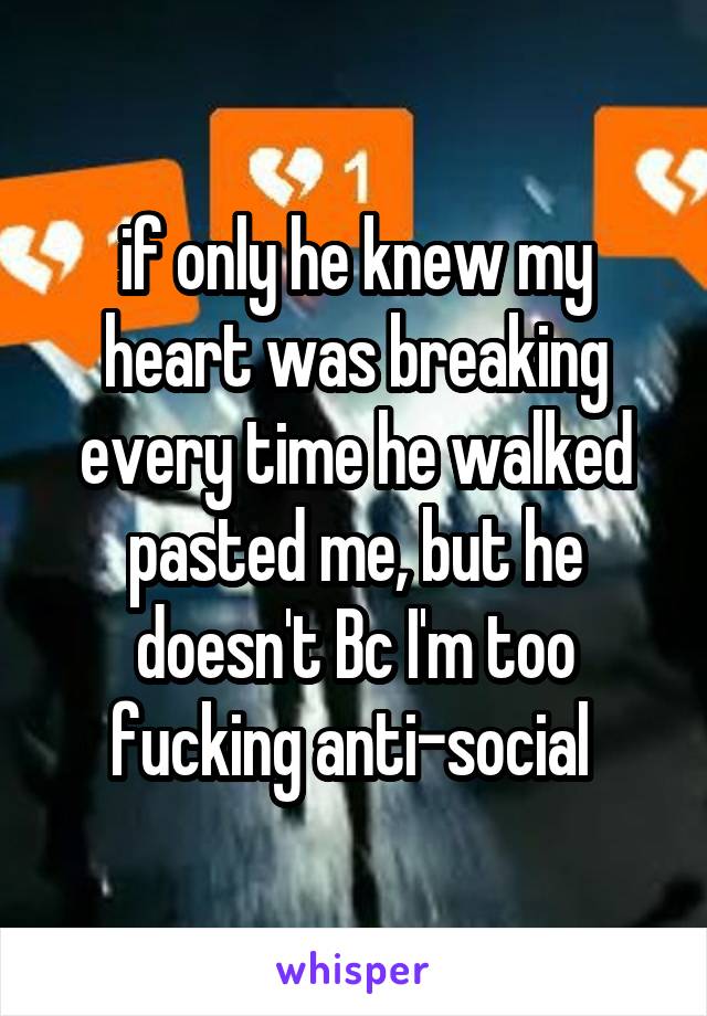 if only he knew my heart was breaking every time he walked pasted me, but he doesn't Bc I'm too fucking anti-social 