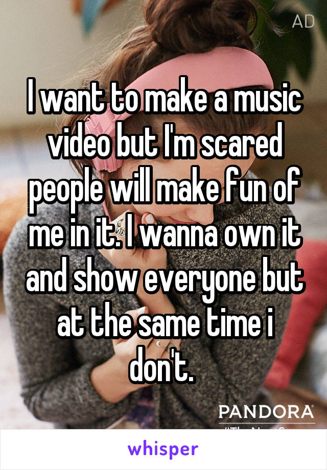 I want to make a music video but I'm scared people will make fun of me in it. I wanna own it and show everyone but at the same time i don't. 