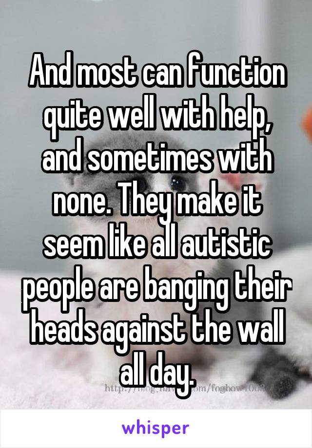 And most can function quite well with help, and sometimes with none. They make it seem like all autistic people are banging their heads against the wall all day.