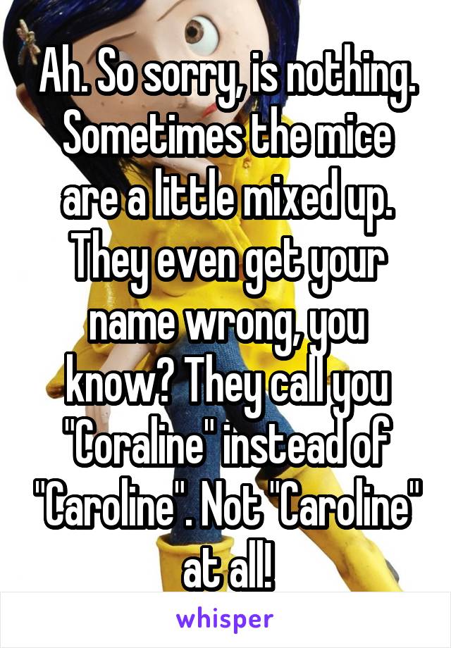 Ah. So sorry, is nothing. Sometimes the mice are a little mixed up. They even get your name wrong, you know? They call you "Coraline" instead of "Caroline". Not "Caroline" at all!