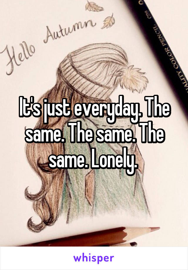 It's just everyday. The same. The same. The same. Lonely. 