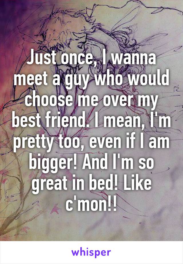 Just once, I wanna meet a guy who would choose me over my best friend. I mean, I'm pretty too, even if I am bigger! And I'm so great in bed! Like c'mon!!