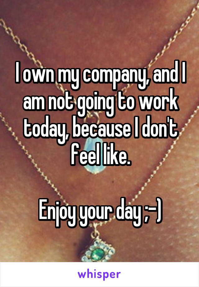 I own my company, and I am not going to work today, because I don't feel like.

Enjoy your day ;-)